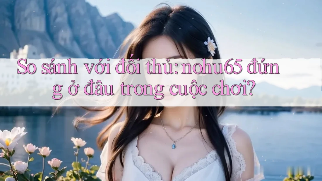So sánh với đối thủ: nohu65 đứng ở đâu trong cuộc chơi?