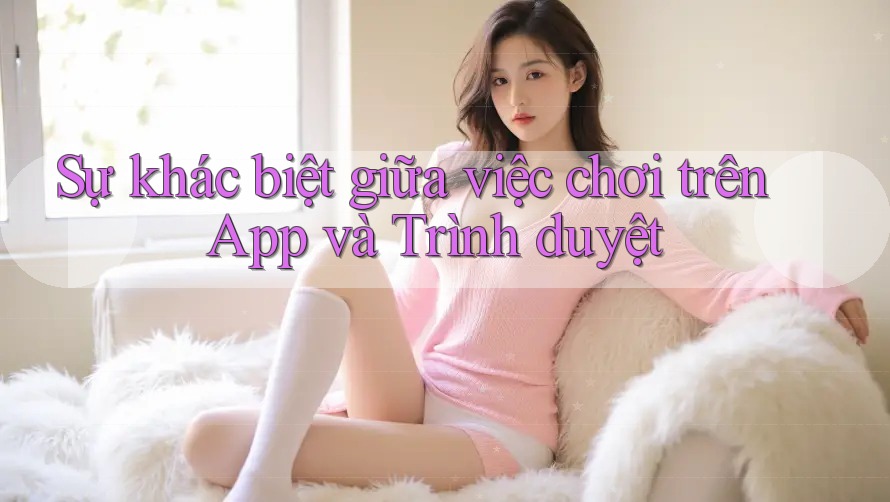 Sự khác biệt giữa việc chơi trên App và Trình duyệt Sự khác biệt giữa việc chơi trên App và Trình duyệt