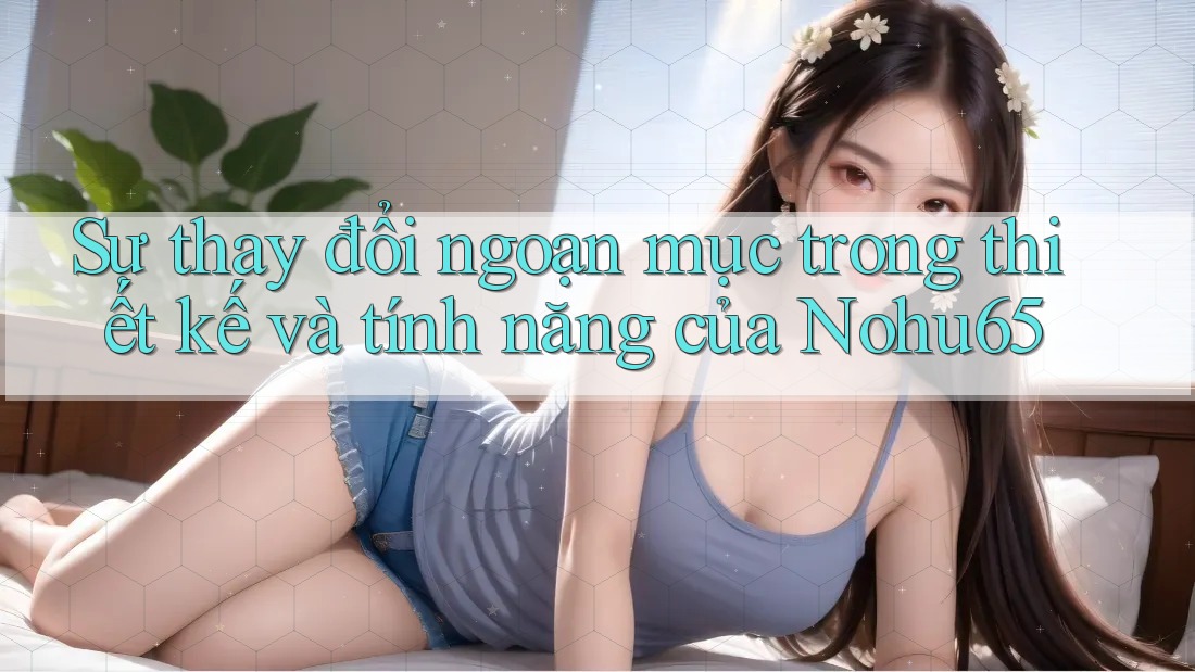 Sự thay đổi ngoạn mục trong thiết kế và tính năng của Nohu65 Sự thay đổi ngoạn mục trong thiết kế và tính năng của Nohu65