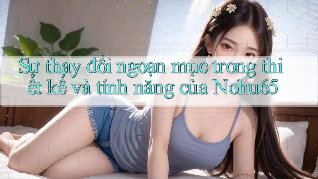 Sự thay đổi ngoạn mục trong thiết kế và tính năng của Nohu65 Sự thay đổi ngoạn mục trong thiết kế và tính năng của Nohu65