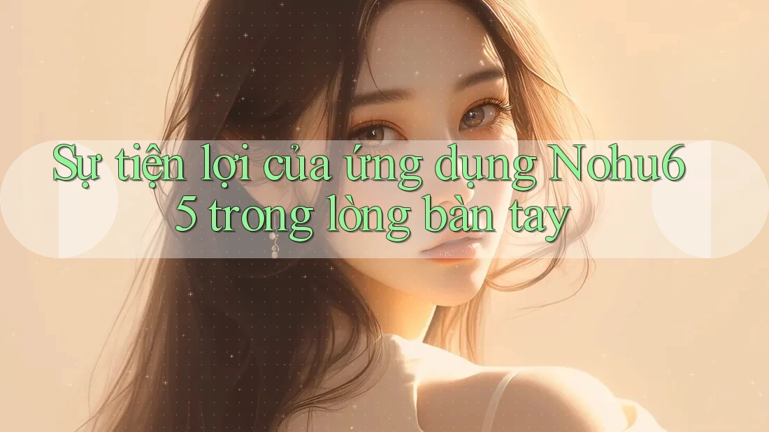 Sự tiện lợi của ứng dụng Nohu65 trong lòng bàn tay