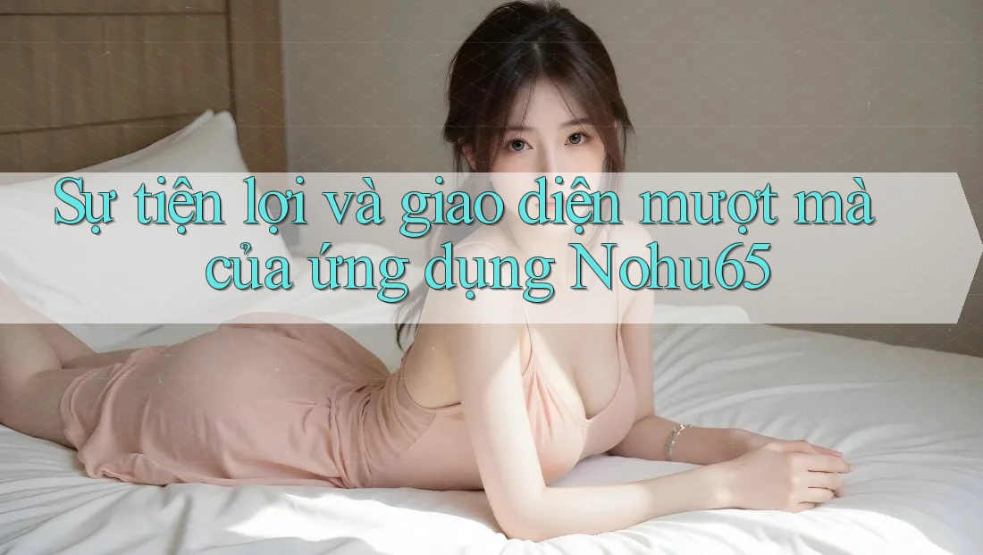 Sự tiện lợi và giao diện mượt mà của ứng dụng Nohu65