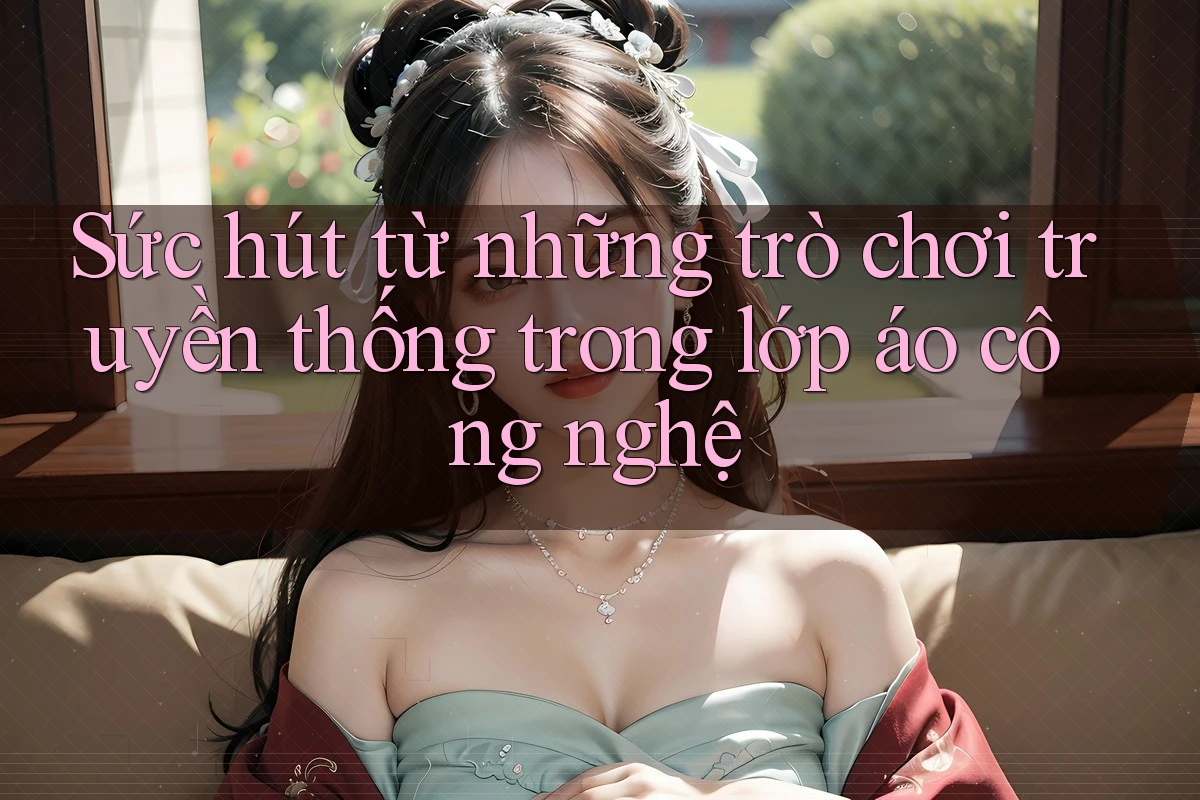 Sức hút từ những trò chơi truyền thống trong lớp áo công nghệ