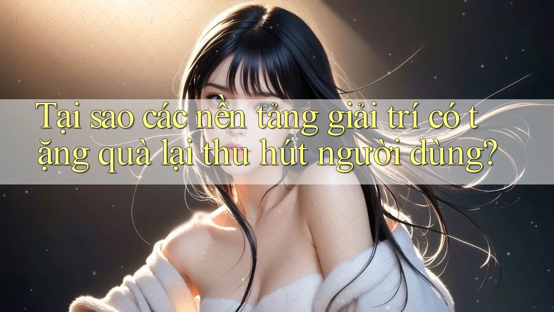 Tại sao các nền tảng giải trí có tặng quà lại thu hút người dùng?