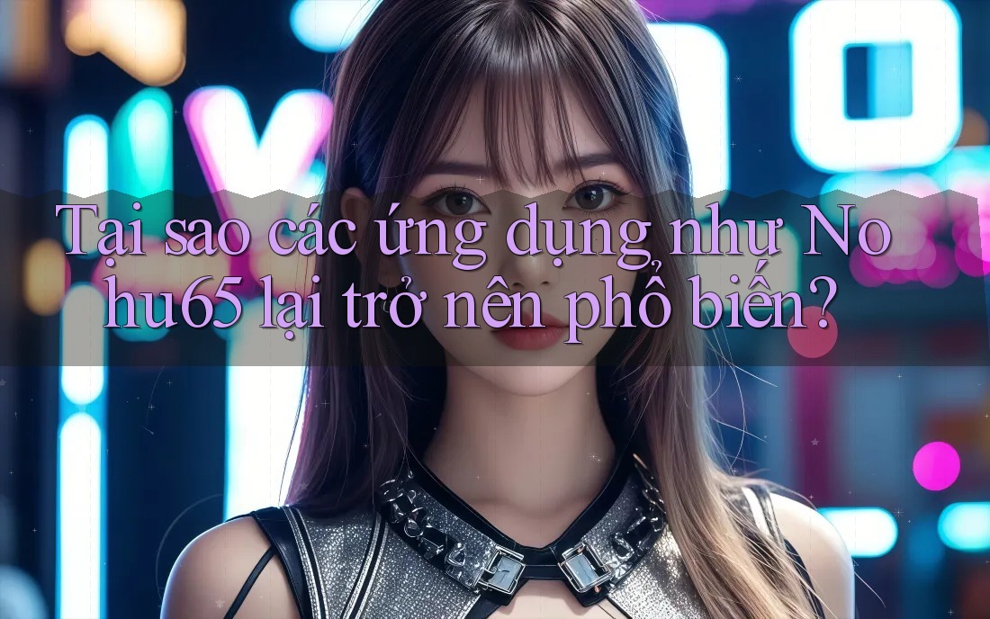 Tại sao các ứng dụng như Nohu65 lại trở nên phổ biến?