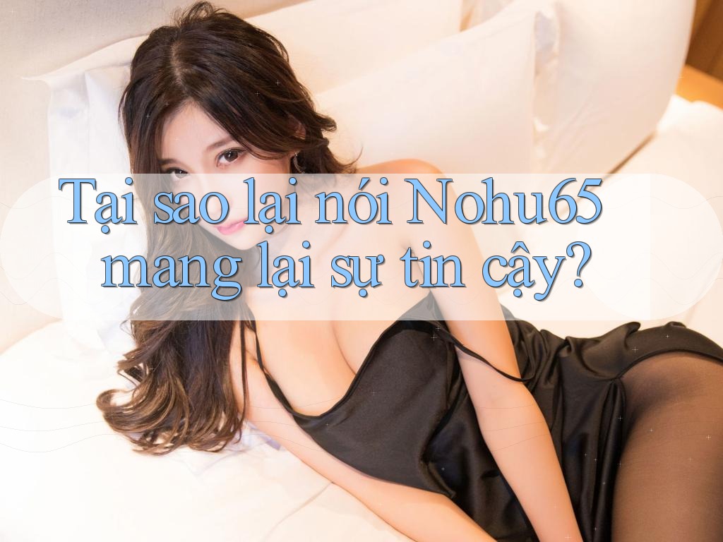 Tại sao lại nói Nohu65 mang lại sự tin cậy?