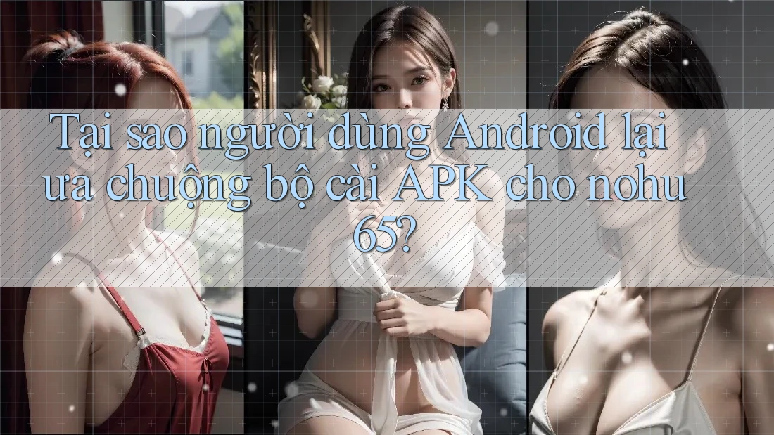 Tại sao người dùng Android lại ưa chuộng bộ cài APK cho nohu65?