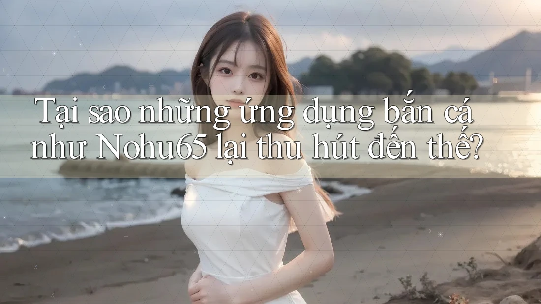 Tại sao những ứng dụng bắn cá như Nohu65 lại thu hút đến thế?