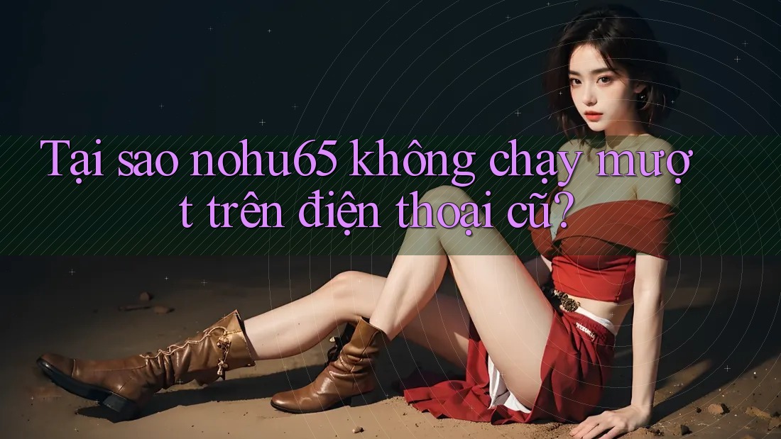 Tại sao nohu65 không chạy mượt trên điện thoại cũ?