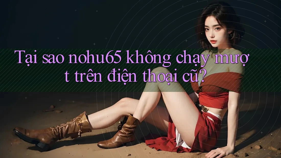 Tại sao nohu65 không chạy mượt trên điện thoại cũ?