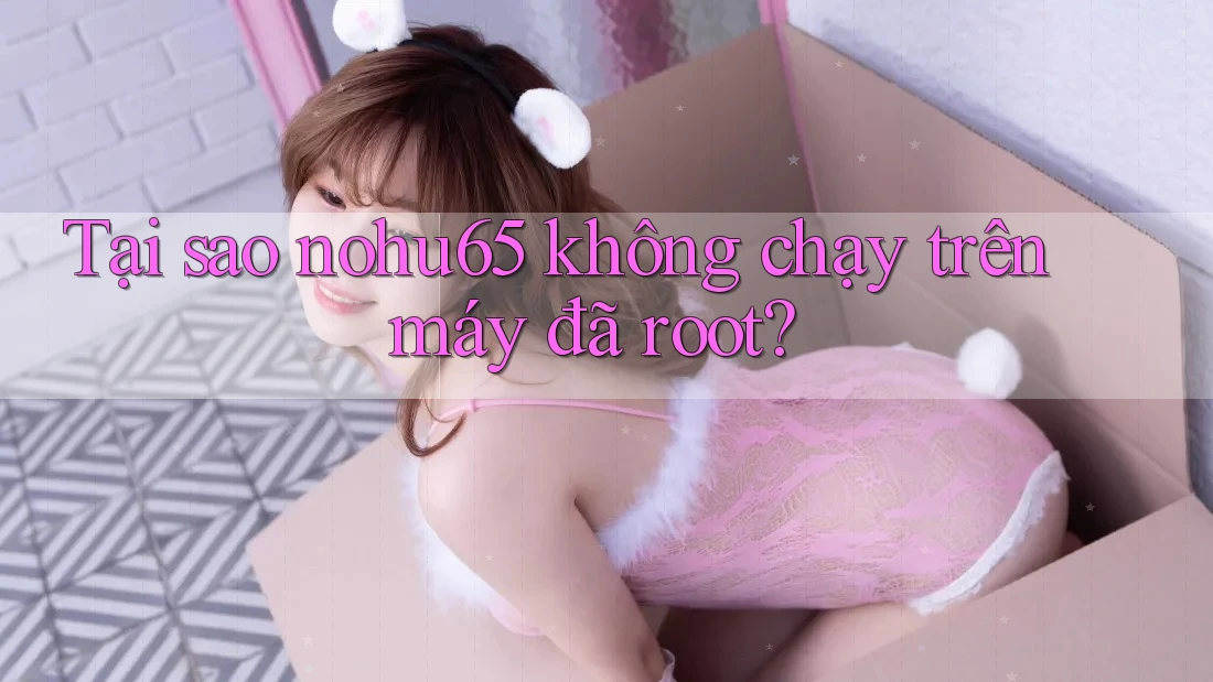 Tại sao nohu65 không chạy trên máy đã root? Tại sao nohu65 không chạy trên máy đã root?