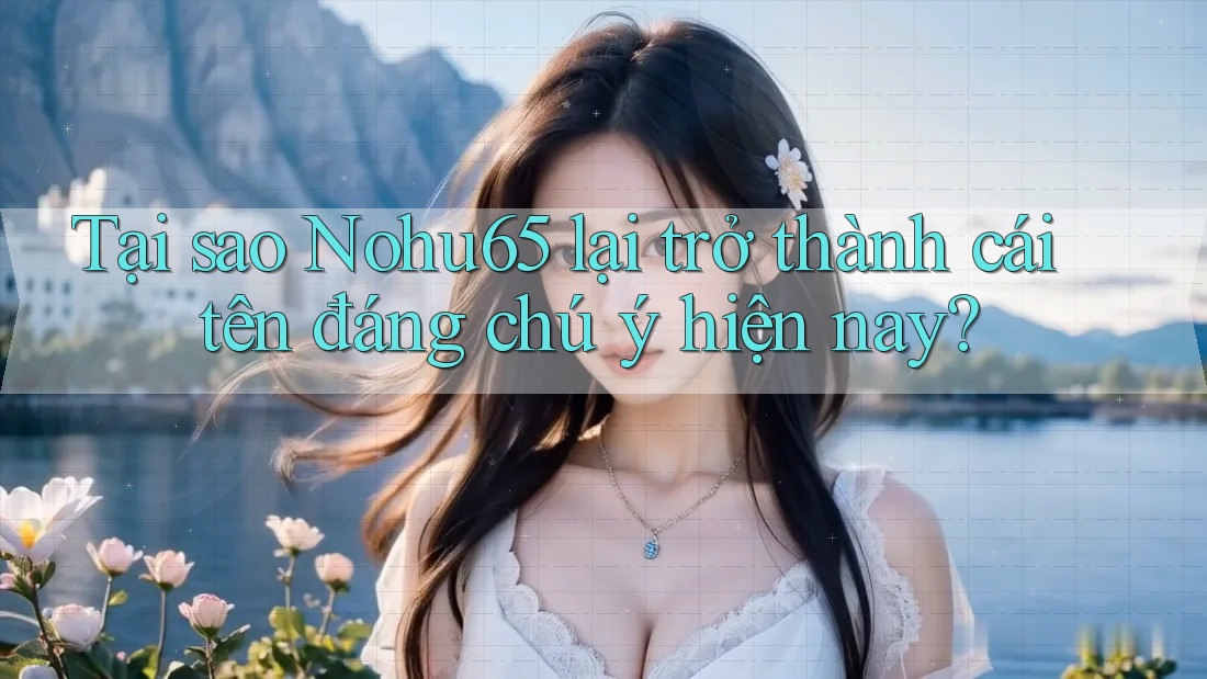 Tại sao Nohu65 lại trở thành cái tên đáng chú ý hiện nay?
