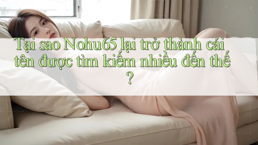 Tại sao Nohu65 lại trở thành cái tên được tìm kiếm nhiều đến thế? Tại sao Nohu65 lại trở thành cái tên được tìm kiếm nhiều đến thế?