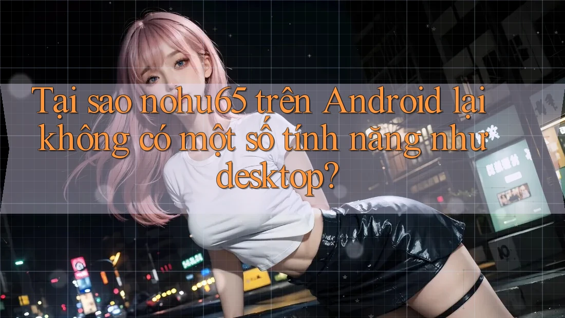 Tại sao nohu65 trên Android lại không có một số tính năng như desktop? Tại sao nohu65 trên Android lại không có một số tính năng như desktop?