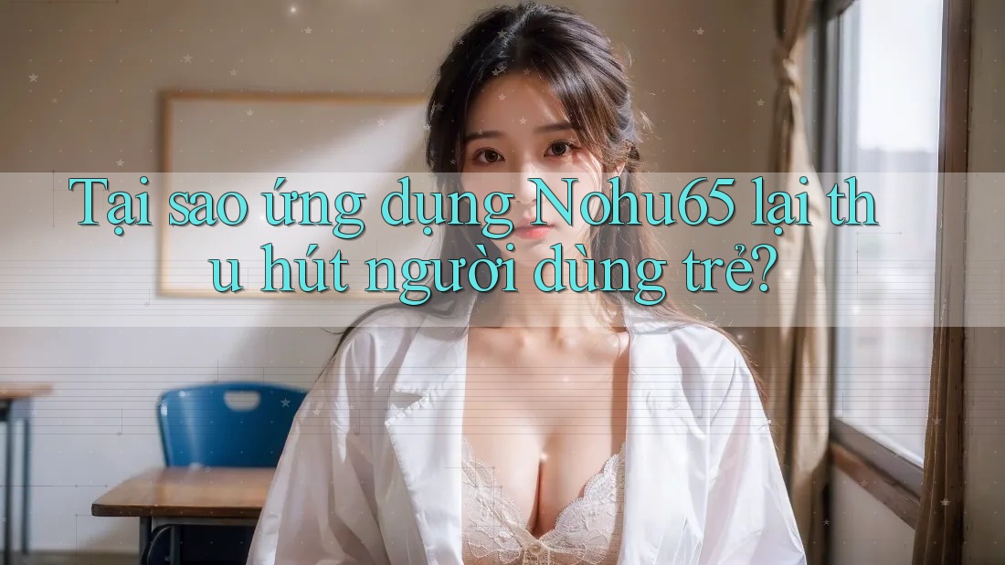 Tại sao ứng dụng Nohu65 lại thu hút người dùng trẻ?