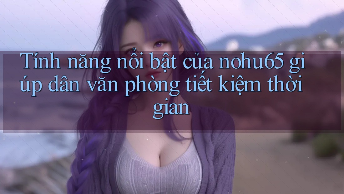 Tính năng nổi bật của nohu65 giúp dân văn phòng tiết kiệm thời gian