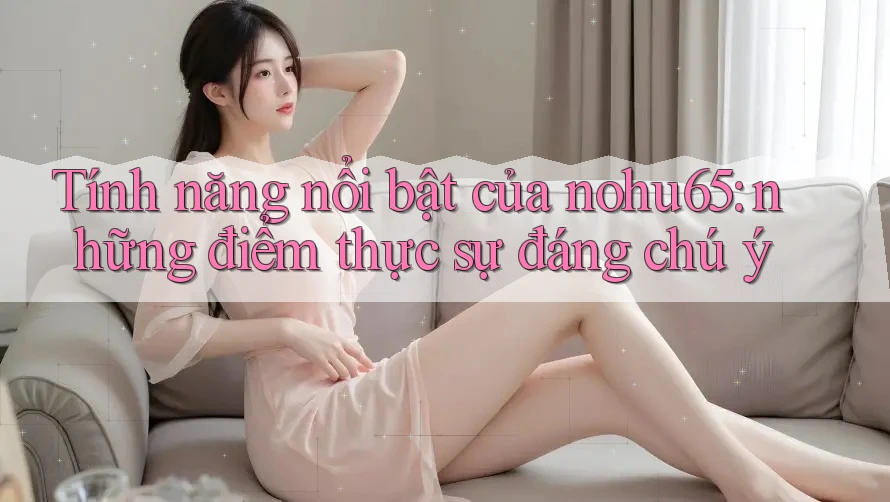 Tính năng nổi bật của nohu65: những điểm thực sự đáng chú ý