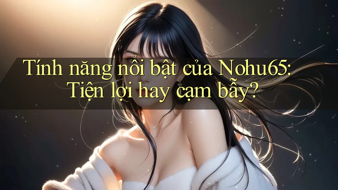 Tính năng nổi bật của Nohu65: Tiện lợi hay cạm bẫy?