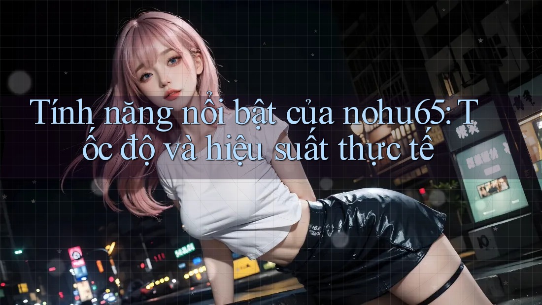 Tính năng nổi bật của nohu65: Tốc độ và hiệu suất thực tế
