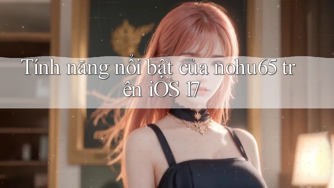 Tính năng nổi bật của nohu65 trên iOS 17