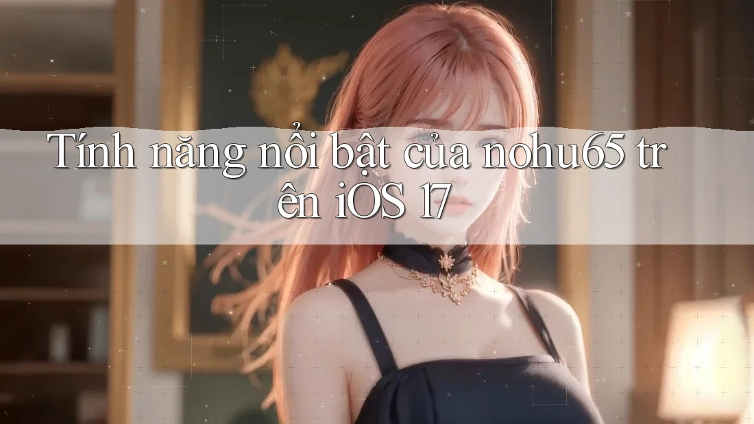 Tính năng nổi bật của nohu65 trên iOS 17
