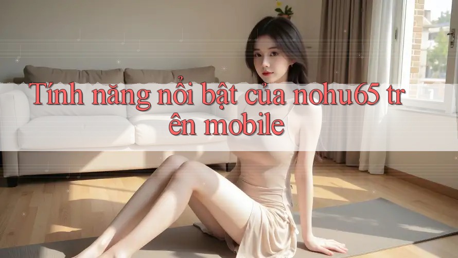 Tính năng nổi bật của nohu65 trên mobile