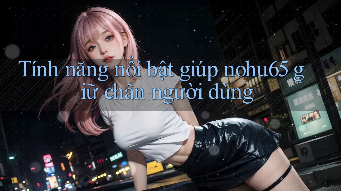 Tính năng nổi bật giúp nohu65 giữ chân người dùng