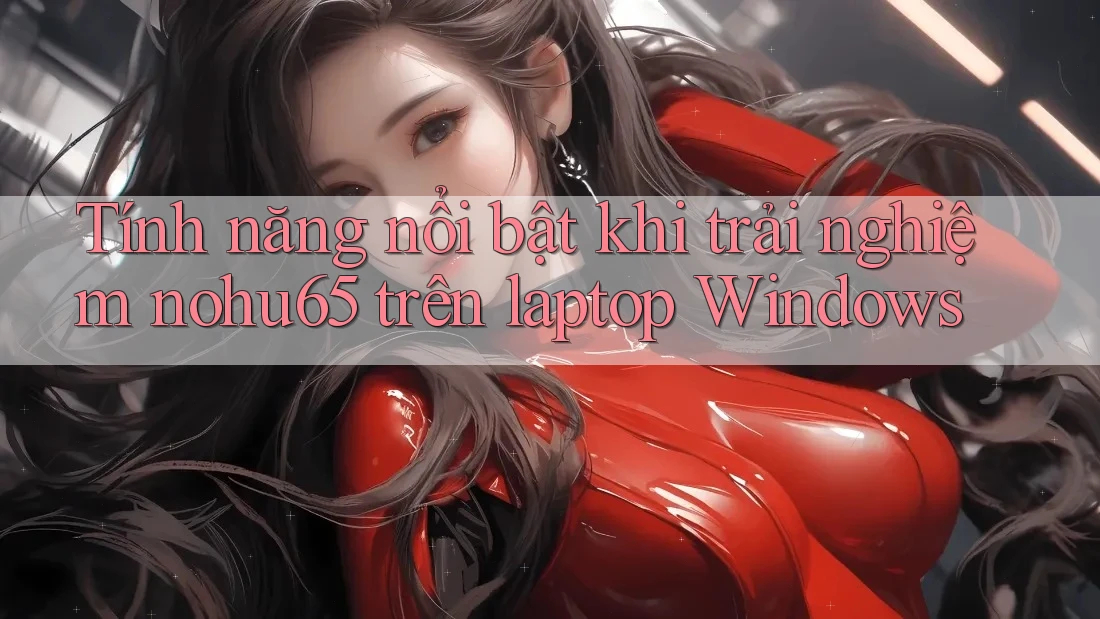 Tính năng nổi bật khi trải nghiệm nohu65 trên laptop Windows Tính năng nổi bật khi trải nghiệm nohu65 trên laptop Windows