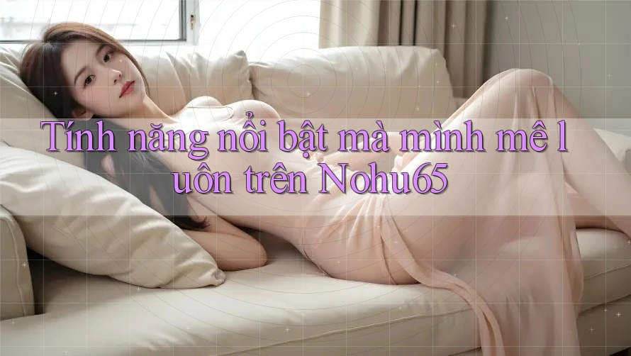 Tính năng nổi bật mà mình mê luôn trên Nohu65