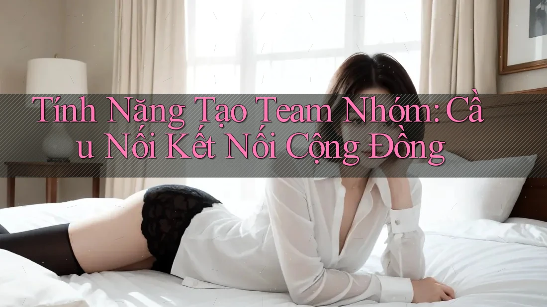 Tính Năng Tạo Team Nhóm: Cầu Nối Kết Nối Cộng Đồng