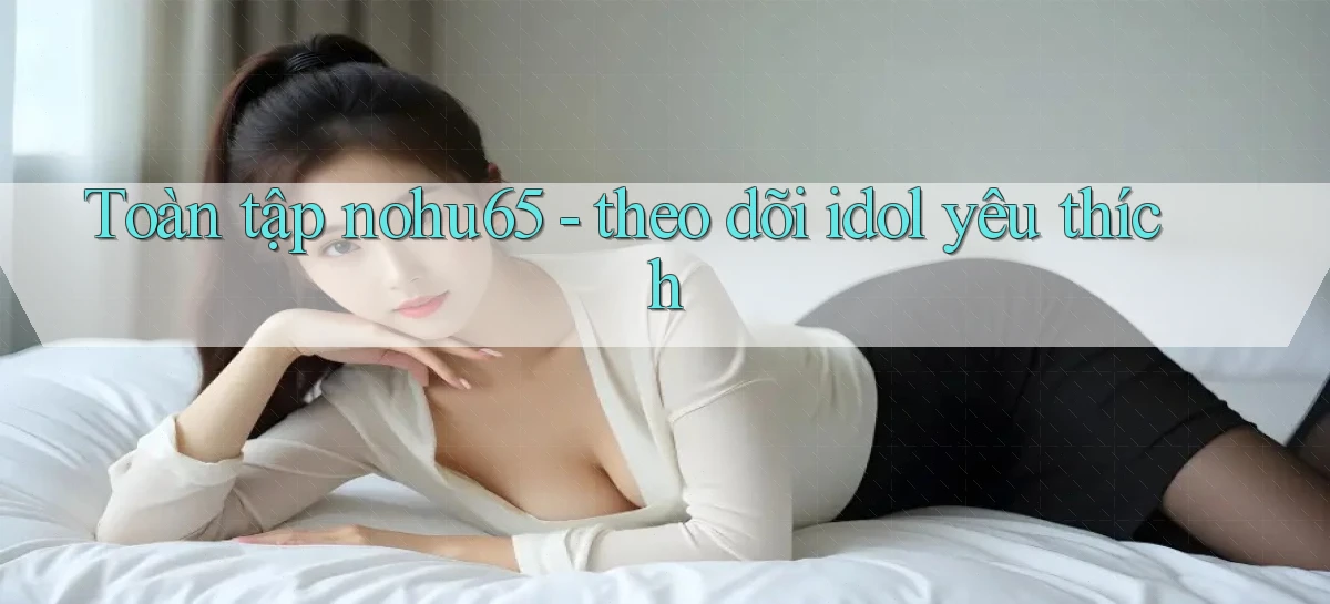 Toàn tập nohu65   theo dõi idol yêu thích