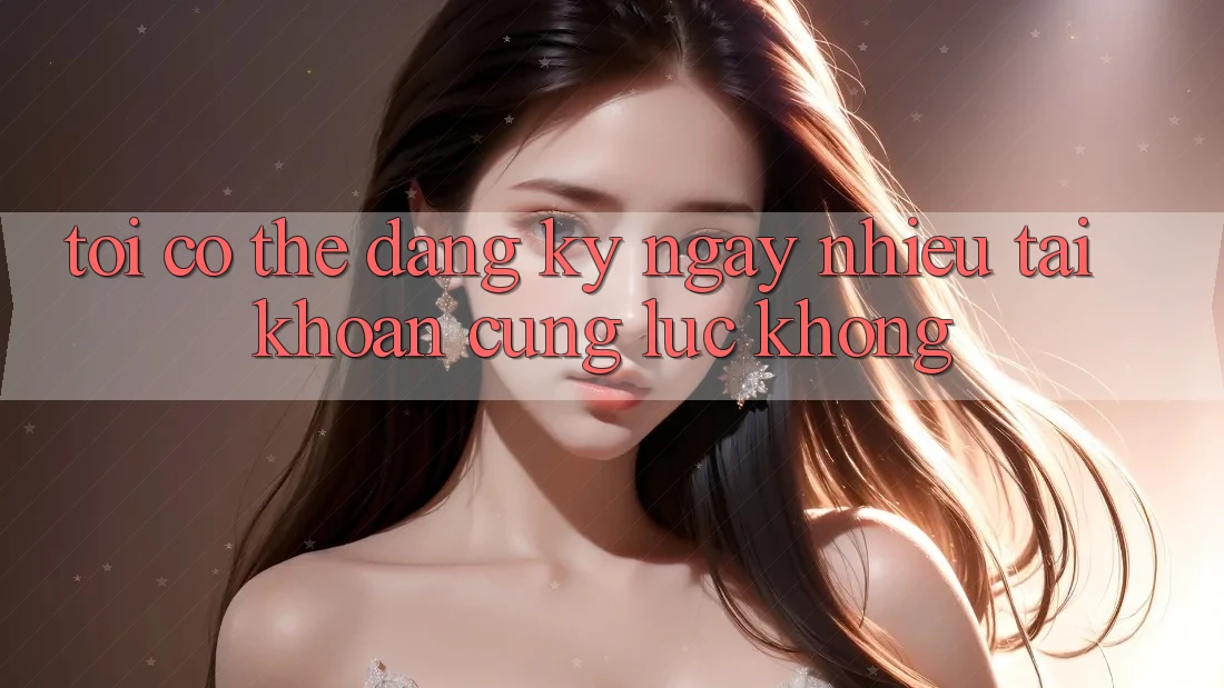 Tôi có thể đăng ký ngay nhiều tài khoản cùng lúc không? Tôi có thể đăng ký ngay nhiều tài khoản cùng lúc không?