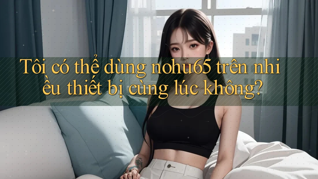 Tôi có thể dùng Nohu65 trên nhiều thiết bị cùng lúc không? Tôi có thể dùng Nohu65 trên nhiều thiết bị cùng lúc không?