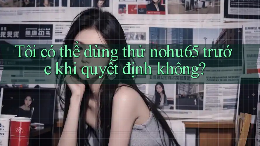 Tôi có thể dùng thử nohu65 trước khi quyết định không?