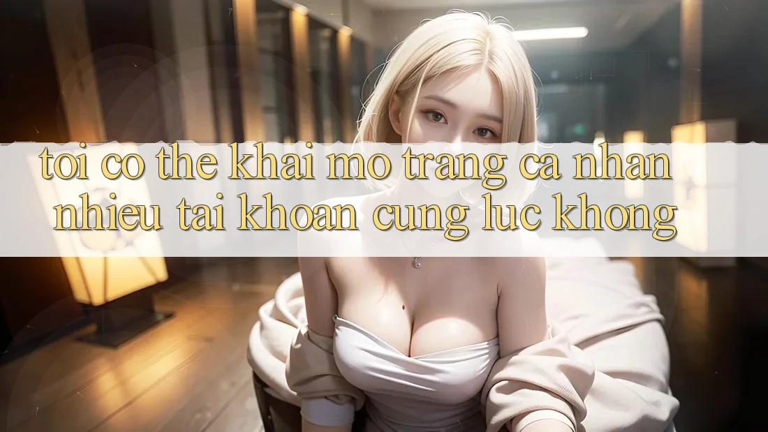Tôi có thể khai mở trang cá nhân nhiều tài khoản cùng lúc không?