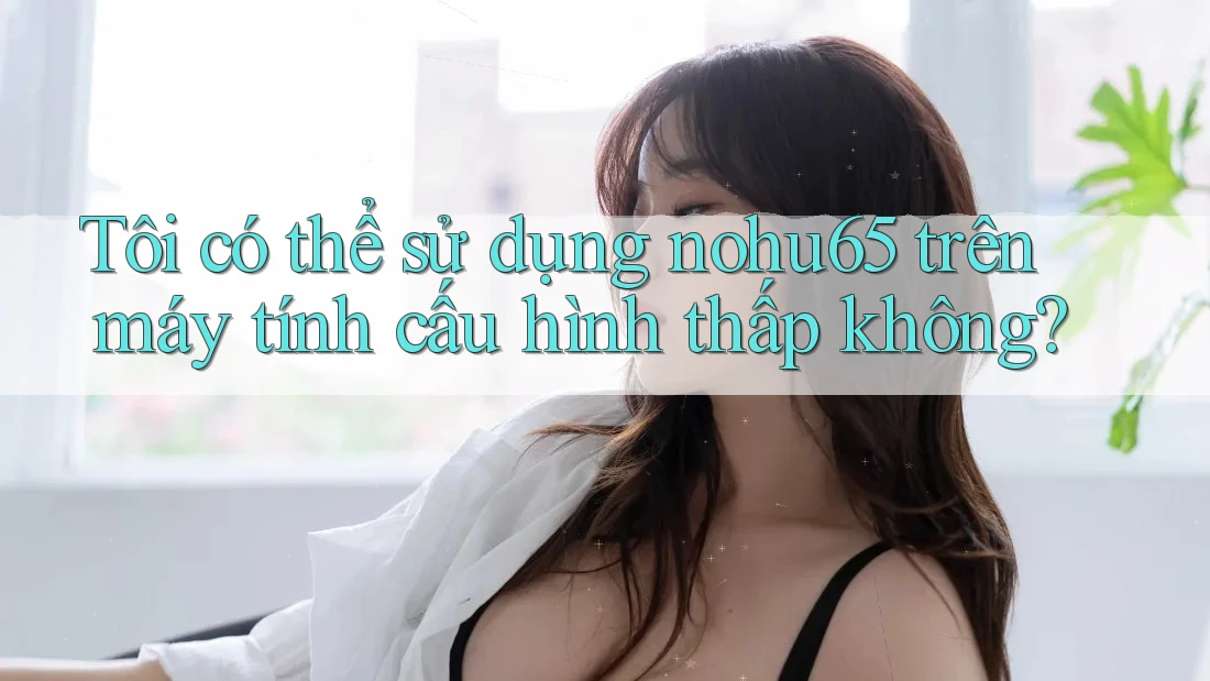 Tôi có thể sử dụng nohu65 trên máy tính cấu hình thấp không? Tôi có thể sử dụng nohu65 trên máy tính cấu hình thấp không?
