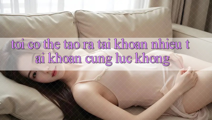 Tôi có thể tạo ra tài khoản nhiều tài khoản cùng lúc không? Tôi có thể tạo ra tài khoản nhiều tài khoản cùng lúc không?