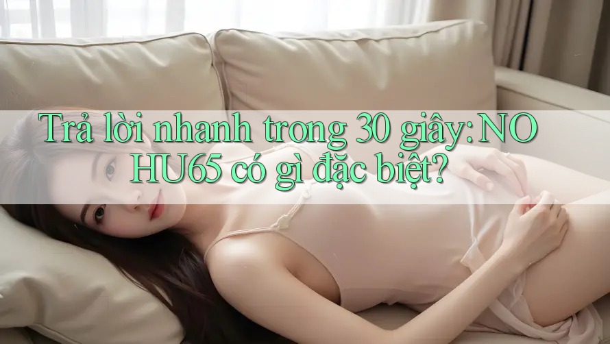 Trả lời nhanh trong 30 giây: NOHU65 có gì đặc biệt?
