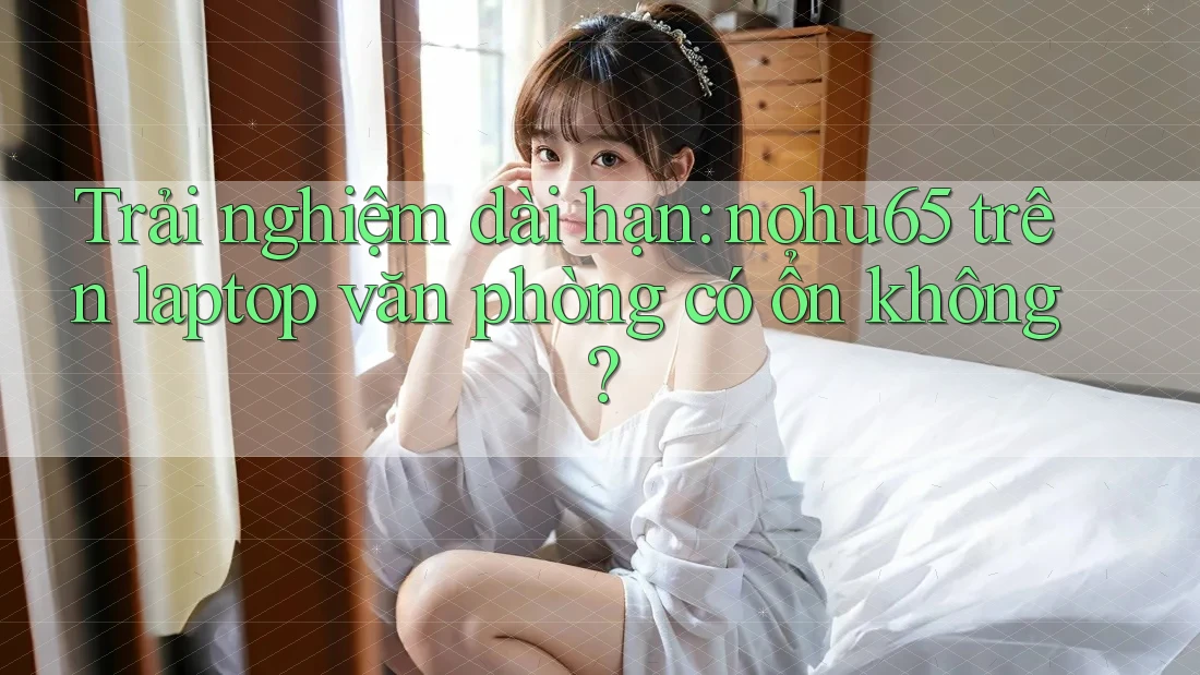 Trải nghiệm dài hạn: nohu65 trên laptop văn phòng có ổn không? Trải nghiệm dài hạn: nohu65 trên laptop văn phòng có ổn không?
