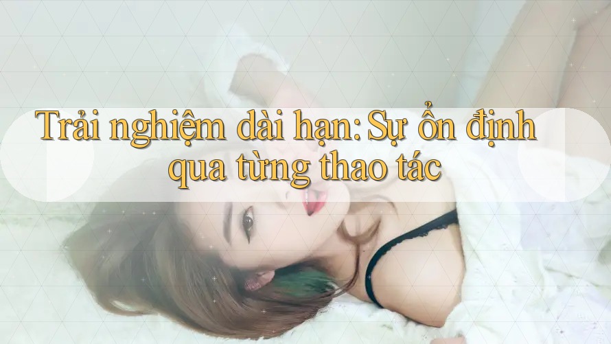 Trải nghiệm dài hạn: Sự ổn định qua từng thao tác