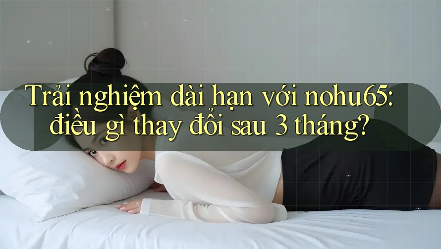 Trải nghiệm dài hạn với nohu65: điều gì thay đổi sau 3 tháng?