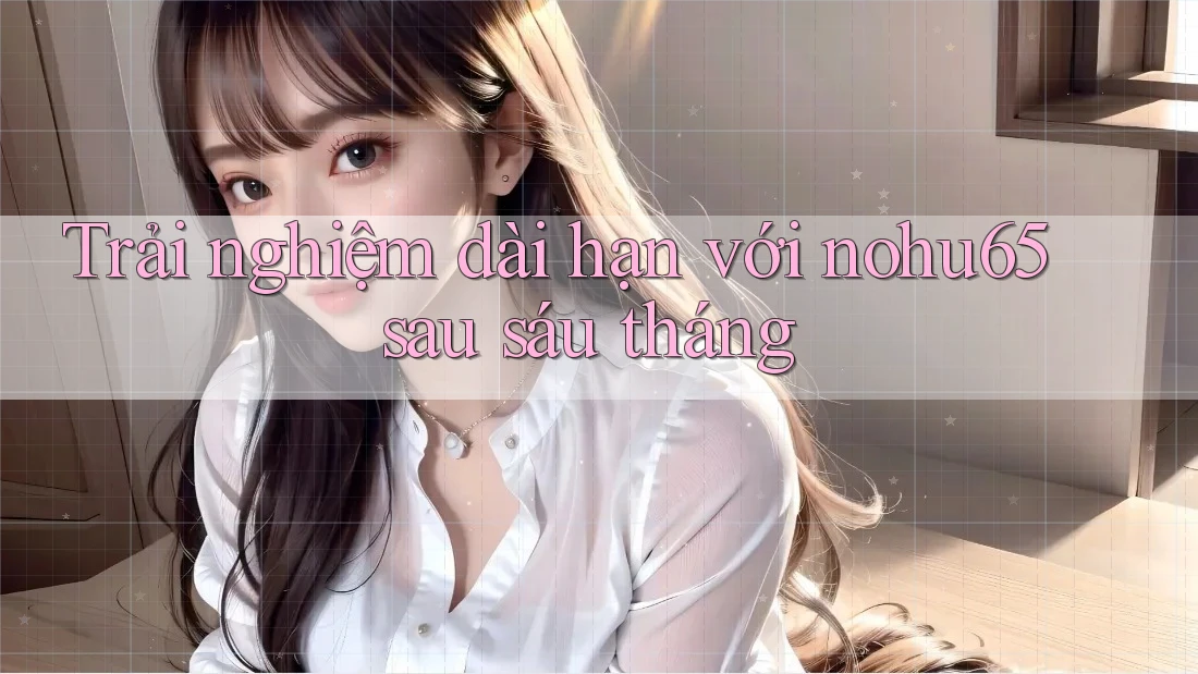 Trải nghiệm dài hạn với nohu65 sau sáu tháng Trải nghiệm dài hạn với nohu65 sau sáu tháng