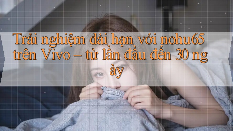 Trải nghiệm dài hạn với nohu65 trên Vivo – từ lần đầu đến 30 ngày Trải nghiệm dài hạn với nohu65 trên Vivo – từ lần đầu đến 30 ngày