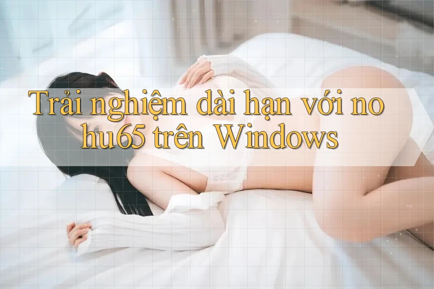 Trải nghiệm dài hạn với nohu65 trên Windows