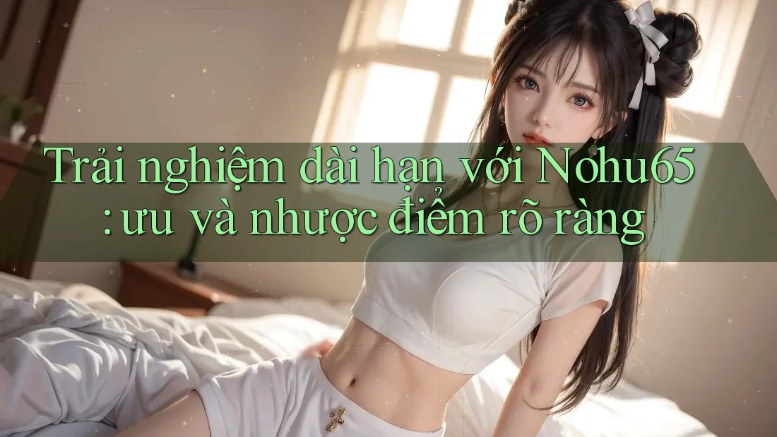 Trải nghiệm dài hạn với Nohu65: ưu và nhược điểm rõ ràng