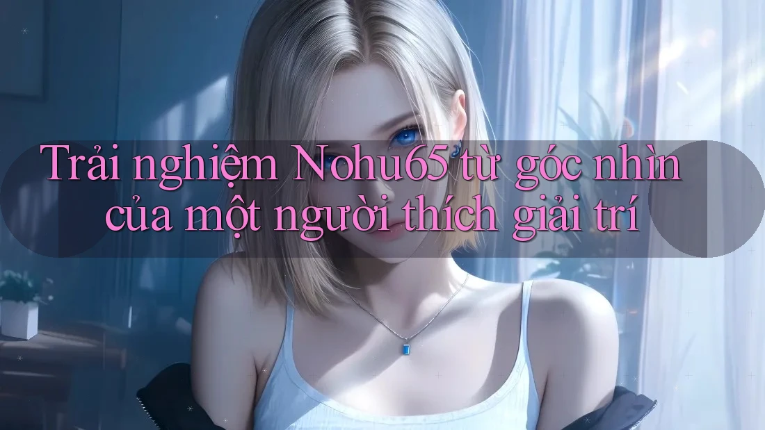 Trải nghiệm Nohu65 từ góc nhìn của một người thích giải trí