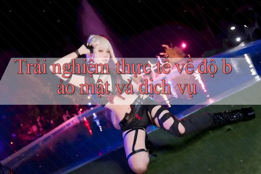 Trải nghiệm thực tế về độ bảo mật và dịch vụ Trải nghiệm thực tế về độ bảo mật và dịch vụ