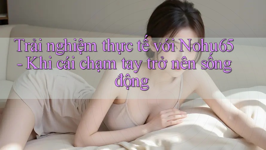 Trải nghiệm thực tế với Nohu65 - Khi cái chạm tay trở nên sống động
