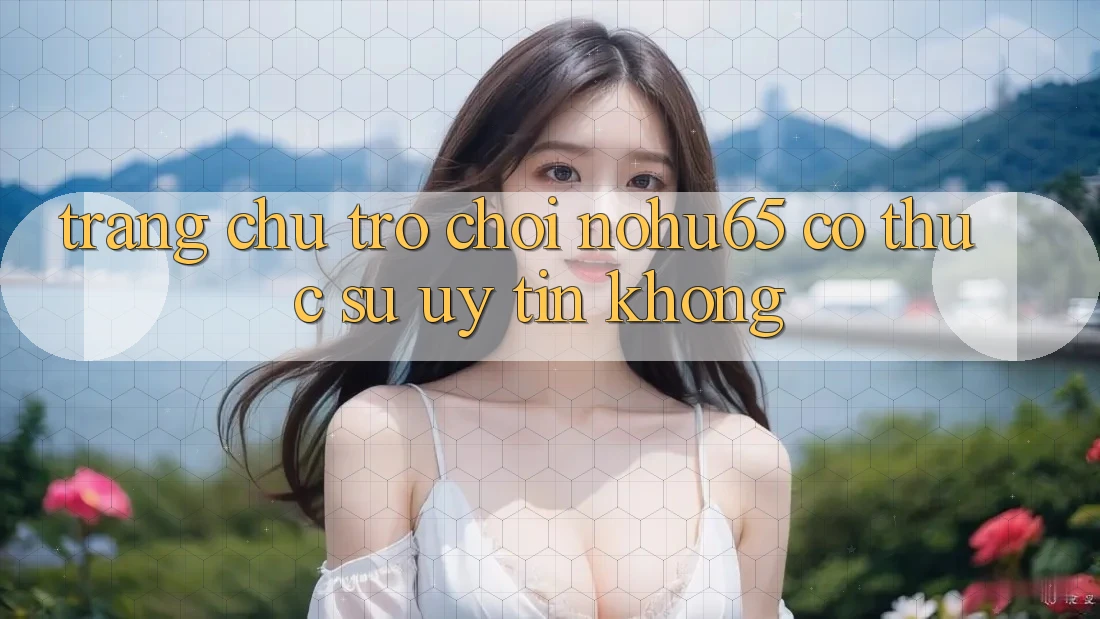 Trang chủ trò chơi nohu65 có thực sự uy tín không?