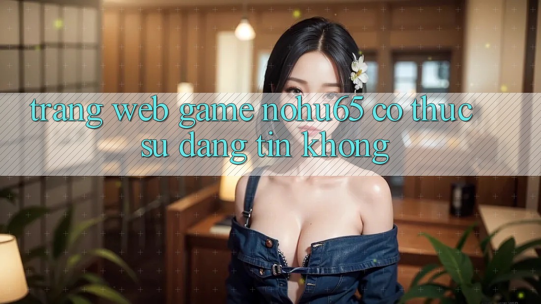 Trang web game nohu65 có thực sự đáng tin không?